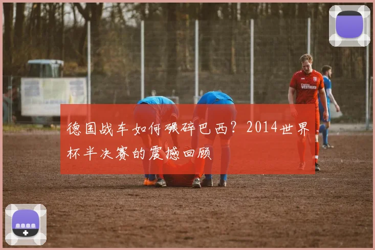 德国战车如何碾碎巴西？2014世界杯半决赛的震撼回顾