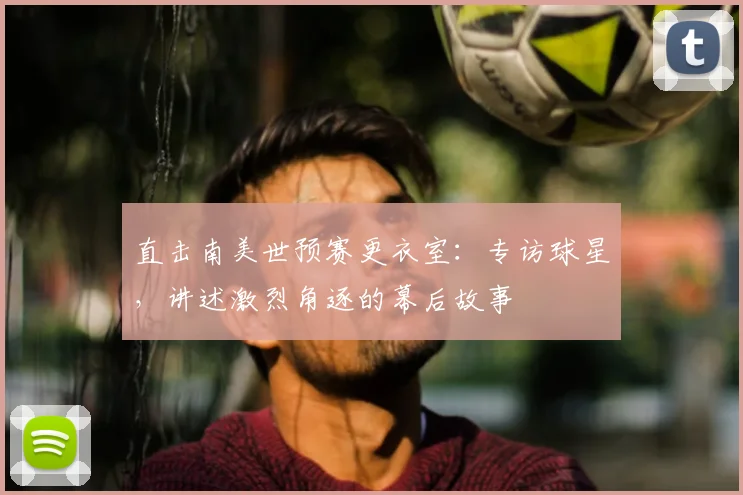 直击南美世预赛更衣室：专访球星，讲述激烈角逐的幕后故事