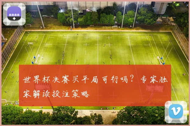 世界杯决赛买平局可行吗?专家独家解读投注策略