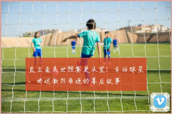 直击南美世预赛更衣室：专访球星，讲述激烈角逐的幕后故事