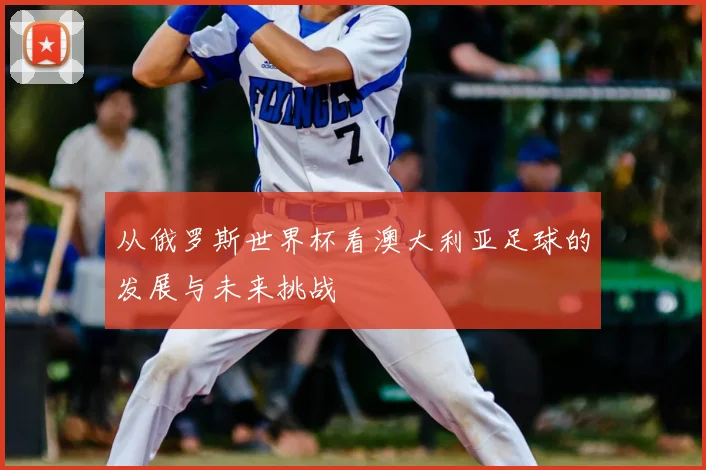 从俄罗斯世界杯看澳大利亚足球的发展与未来挑战