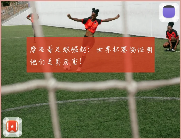摩洛哥足球崛起:世界杯赛场证明他们是真厉害!