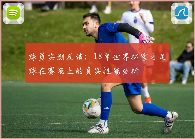 球员实测反馈：18年世界杯官方足球在赛场上的真实性能分析
