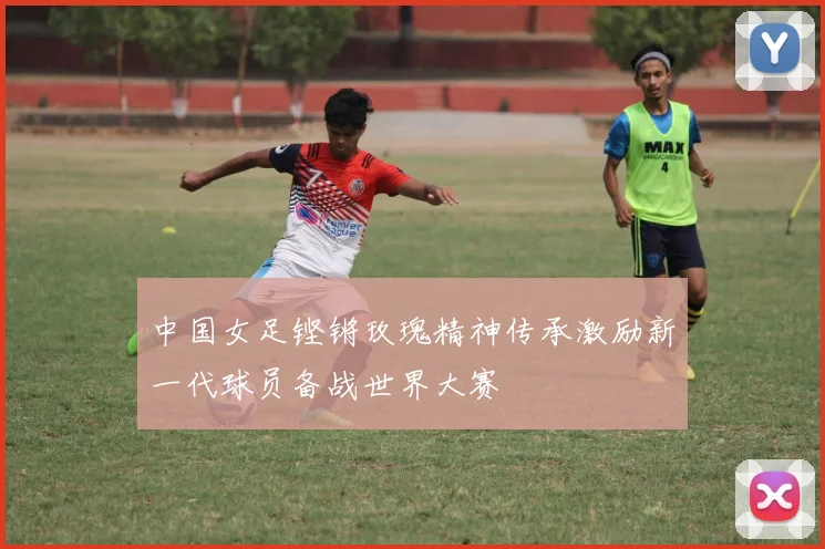 中国女足铿锵玫瑰精神传承激励新一代球员备战世界大赛