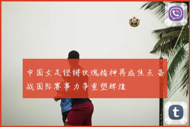 中国女足铿锵玫瑰精神再成焦点 备战国际赛事力争重塑辉煌