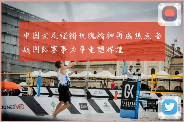 中国女足铿锵玫瑰精神再成焦点 备战国际赛事力争重塑辉煌