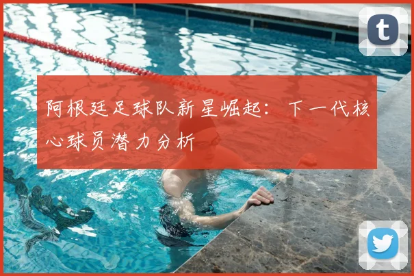 阿根廷足球队新星崛起：下一代核心球员潜力分析