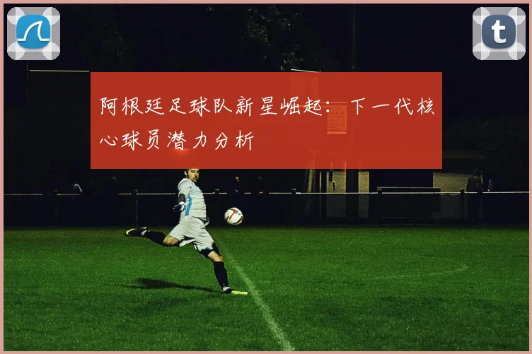 阿根廷足球队新星崛起：下一代核心球员潜力分析