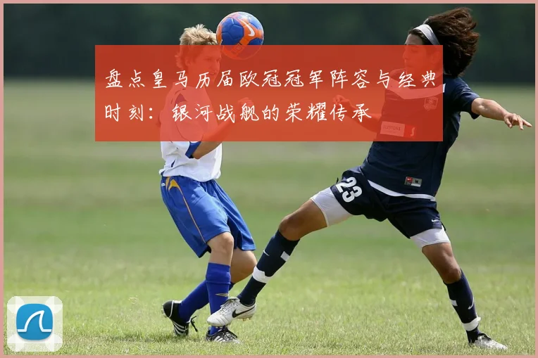 盘点皇马历届欧冠冠军阵容与经典时刻：银河战舰的荣耀传承