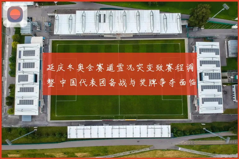 延庆冬奥会赛道雪况突变致赛程调整 中国代表团备战与奖牌争夺面临考验