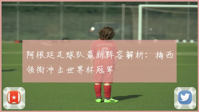 阿根廷足球队最新阵容解析：梅西领衔冲击世界杯冠军